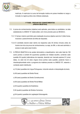 14
Edital DRH/CRS
nº 06/2021
CFSD QPPM
matrícula. A matrícula no curso de formação implica em posse imediata no cargo e
inclusão no regime jurídico dos militares estaduais.
1ª FASE - PROVAS DE CONHECIMENTOS
(PROVA OBJETIVA)
7.2 A prova de conhecimentos (objetiva) será aplicada, para todos os candidatos, na data
estabelecida no ANEXO “A” deste edital, com início previsto para as 08h30min.
7.2.1 O tempo máximo permitido para realização da prova objetiva será de 3 (três) horas,
incluindo o preenchimento da folha de respostas.
7.2.2 O candidato deverá estar dentro da respectiva sala 30 (trinta) minutos antes do
horário de início da prova de conhecimentos, ou seja, às 08h, e não será admitido o
acesso à sala após esse horário.
7.3 A PROVA OBJETIVA é de caráter eliminatório e classificatório, terá valor total de 100
(cem) pontos e conterá 40 (quarenta) questões de múltipla escolha, contendo cada
questão 04 (quatro) alternativas de resposta, devendo ser marcada apenas 01 (uma)
delas, no valor de 2,5 (dois vírgula cinco) pontos cada questão, podendo haver a
interdisciplinaridade entre o programa de matérias previsto no ANEXO “B”, estando o
conteúdo assim distribuído:
a) 10 (dez) questões de Língua Portuguesa, incluindo estudo e interpretação de texto;
b) 06 (seis) questões de Direito Penal;
c) 06 (seis) questões de Direito Constitucional;
d) 06 (seis) questões de Direito Penal Militar;
e) 04 (quatro) questões de Estatística;
f) 04 (quatro) questões de Direitos Humanos;
g) 04 (quatro) questões de Legislação Extravagante.
 