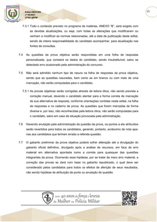 15
Edital DRH/CRS
nº 06/2021
CFSD QPPM
7.3.1 Todo o conteúdo previsto no programa de matérias, ANEXO “B”, será exigido com
as devidas atualizações, ou seja, com todas as alterações que modificaram ou
venham a modificar as normas relacionadas, até a data de publicação deste edital,
sendo de inteira responsabilidade do candidato acompanhar, para atualização nas
fontes de consultas.
7.4 As questões da prova objetiva serão respondidas em uma folha de respostas
personalizada, que constará os dados do candidato, sendo insubstituível, salvo se
detectado erro ocasionado pela administração do concurso.
7.5 Não será admitido nenhum tipo de rasura na folha de respostas da prova objetiva,
sendo que as questões rasuradas, bem como as em branco ou com mais de uma
marcação, não serão computadas para o candidato.
7.5.1 As provas objetivas serão corrigidas através de leitora ótica, não sendo prevista a
correção manual, devendo o candidato atentar para a forma correta de marcação
de sua alternativa de resposta, conforme orientações contidas neste edital, na folha
de respostas e no caderno de prova. As questões que forem marcadas de forma
diversa e, por isso, não reconhecidas pela leitora ótica, não serão computadas para
o candidato, salvo em caso de situação provocada pela administração.
7.6 Havendo anulação pela administração de questão da prova, os pontos a ela atribuídos
serão revertidos para todos os candidatos, gerando, portanto, acréscimo de nota ape-
nas aos candidatos que tenham errado a referida questão.
7.7 O gabarito preliminar da prova objetiva poderá sofrer alteração até a divulgação do
gabarito oficial definitivo, divulgado após a análise de recursos, em face de erro
material em alternativa apontada como a correta para quaisquer das questões
integrantes da prova. Ocorrendo essa hipótese, por se tratar de mero erro material, a
correção das provas se dará com base no gabarito republicado, o qual deve ser
considerado pelos candidatos para todos os efeitos de aferição de seus resultados,
não sendo hipótese de atribuição de ponto ou anulação de questão.
 