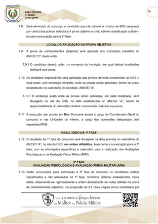 16
Edital DRH/CRS
nº 06/2021
CFSD QPPM
7.8 Será eliminado do concurso o candidato que não obtiver o mínimo de 60% (sessenta
por cento) dos pontos atribuídos à prova objetiva ou não obtiver classificação suficien-
te para convocação para a 2ª fase.
LOCAL DE APLICAÇÃO DA PROVA OBJETIVA
7.9 A prova de conhecimentos (objetiva) será aplicada nos municípios previstos no
ANEXO “C” deste edital.
7.9.1 O candidato deverá optar, no momento da inscrição, em qual destas localidades
realizará sua prova.
7.10 As Unidades responsáveis pela aplicação das provas deverão encaminhar ao CRS o
local exato, com endereço completo, onde as provas serão aplicadas, dentro do prazo
estabelecido no calendário de atividade, ANEXO “A”.
7.10.1 O endereço exato onde as provas serão aplicadas, em cada localidade, será
divulgado no site do CRS, na data estabelecida no ANEXO “A”, sendo de
responsabilidade do candidato conferir o local onde realizará sua prova.
7.11 A execução das provas em Belo Horizonte estará a cargo do Coordenador-Geral do
concurso e nas Unidades do interior, a cargo das comissões designadas pela
respectiva RPM.
RESULTADO DA 1ª FASE
7.12 O resultado da 1ª fase do concurso será divulgado na data prevista no calendário do
ANEXO “A”, no site do CRS, em ordem alfabética, bem como a convocação para a 2ª
fase, com as orientações específicas e calendário para a realização das Avaliações
Psicológicas e da Avaliação Física Militar (AFM).
2ª FASE
AVALIAÇÃO PSICOLÓGICA E AVALIAÇÃO FÍSICA MILITAR (AFM)
7.13 Serão convocados para submissão à 2ª fase do concurso os candidatos melhor
classificados e não eliminados na 1ª fase, conforme critérios estabelecidos neste
edital, observando-se rigorosamente a ordem decrescente de notas obtidas na prova
de conhecimentos (objetiva), na proporção de 2,5 (dois vírgula cinco) candidatos por
 