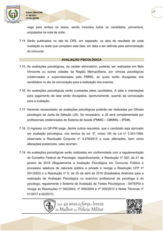 17
Edital DRH/CRS
nº 06/2021
CFSD QPPM
vaga para ambos os sexos, sendo incluídos todos os candidatos, porventura,
empatados na nota de corte.
7.14 Serão publicados no site do CRS, em separado, os atos de resultado de cada
avaliação ou teste que compõem esta fase, em data a ser definida pela administração
do concurso.
AVALIAÇÃO PSICOLÓGICA
7.15 As avaliações psicológicas, de caráter eliminatório, poderão ser realizadas em Belo
Horizonte ou outras cidades da Região Metropolitana, por clínicas psicológicas
credenciadas e supervisionadas pela PMMG, as quais serão divulgadas aos
candidatos no ato da convocação para a realização dos exames.
7.16 As avaliações psicológicas serão custeadas pelos candidatos. A data e orientações
para pagamento da taxa serão divulgados, oportunamente, quando da convocação
para a avaliação
7.17 Havendo necessidade, as avaliações psicológicas poderão ser realizadas por Oficiais
psicólogos da Junta de Seleção (JS). Se necessário, a JS será complementada por
profissionais credenciados do Sistema de Saúde (PMMG – CBMMG – IPSM).
7.18 O ingresso no QP-PM exige, dentre outros requisitos, que o candidato seja aprovado
em avaliação psicológica, nos termos do art. 5º, inciso VIII da Lei nº 5.301/1969,
observada a Resolução Conjunta nº 4.278/2013 e suas alterações, bem como
alterações posteriores, caso ocorram.
7.19 As avaliações psicológicas serão realizadas em conformidade com a regulamentação
do Conselho Federal de Psicologia, especificamente, a Resolução nº 002, de 21 de
janeiro de 2016 (Regulamenta a Avaliação Psicológica em Concurso Público e
processos seletivos de natureza pública e privada e revoga a Resolução CFP nº
001/2002) e a Resolução nº 9, de 25 de abril de 2018 (Estabelece diretrizes para a
realização de Avaliação Psicológica no exercício profissional da psicóloga e do
psicólogo, regulamenta o Sistema de Avaliação de Testes Psicológicos - SATEPSI e
revoga as Resoluções nº 002/2003, nº 006/2004 e nº 005/2012 e Notas Técnicas nº
01/2017 e 02/2017).
 