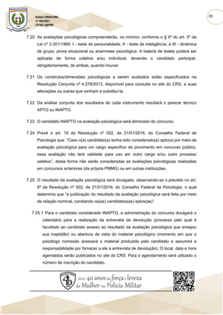18
Edital DRH/CRS
nº 06/2021
CFSD QPPM
7.20 As avaliações psicológicas compreenderão, no mínimo, conforme o § 4º do art. 5º da
Lei nº 5.301/1969: I - teste de personalidade; II - teste de inteligência; e III - dinâmica
de grupo, prova situacional ou anamnese psicológica. A bateria de testes poderá ser
aplicada de forma coletiva e/ou individual, devendo o candidato participar,
obrigatoriamente, de ambas, quando houver.
7.21 Os construtos/dimensões psicológicas a serem avaliados estão especificados na
Resolução Conjunta nº 4.278/2013, disponível para consulta no site do CRS, e suas
alterações ou outras que venham a substituí-la.
7.22 Da análise conjunta dos resultados de cada instrumento resultará o parecer técnico
APTO ou INAPTO.
7.23 O candidato INAPTO na avaliação psicológica será eliminado do concurso.
7.24 Prevê o art. 10 da Resolução nº 002, de 21/01/2016, do Conselho Federal de
Psicologia que: “Caso o(a) candidato(a) tenha sido considerado(a) apto(a) por meio de
avaliação psicológica para um cargo específico de provimento em concurso público,
essa avaliação não terá validade para uso em outro cargo e/ou outro processo
seletivo”, desta forma não serão consideradas as avaliações psicológicas realizadas
em concursos anteriores (da própria PMMG) ou em outras instituições.
7.25 O resultado da avaliação psicológica será divulgado, observando-se o previsto no art.
6º da Resolução nº 002, de 21/01/2016, do Conselho Federal de Psicologia, o qual
determina que “a publicação do resultado da avaliação psicológica será feita por meio
de relação nominal, constando os(as) candidatos(as) aptos(as)”.
7.25.1 Para o candidato considerado INAPTO, a administração do concurso divulgará o
calendário para a realização da entrevista de devolução (processo pelo qual é
facultado ao candidato acesso ao resultado da avaliação psicológica que ensejou
sua inaptidão) ou abertura de vista do material psicológico (momento em que o
psicólogo nomeado acessará o material produzido pelo candidato e assumirá a
responsabilidade por fornecer a ele a entrevista de devolução). O local, data e hora
agendados serão publicados no site do CRS. Para o agendamento será utilizado o
número de inscrição do candidato.
 