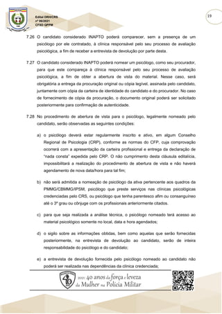 19
Edital DRH/CRS
nº 06/2021
CFSD QPPM
7.26 O candidato considerado INAPTO poderá comparecer, sem a presença de um
psicólogo por ele contratado, à clínica responsável pelo seu processo de avaliação
psicológica, a fim de receber a entrevista de devolução por parte desta.
7.27 O candidato considerado INAPTO poderá nomear um psicólogo, como seu procurador,
para que este compareça à clínica responsável pelo seu processo de avaliação
psicológica, a fim de obter a abertura de vista do material. Nesse caso, será
obrigatória a entrega da procuração original ou cópia legível, assinada pelo candidato,
juntamente com cópia da carteira de identidade do candidato e do procurador. No caso
de fornecimento de cópia da procuração, o documento original poderá ser solicitado
posteriormente para confirmação de autenticidade.
7.28 No procedimento de abertura de vista para o psicólogo, legalmente nomeado pelo
candidato, serão observadas as seguintes condições:
a) o psicólogo deverá estar regularmente inscrito e ativo, em algum Conselho
Regional de Psicologia (CRP), conforme as normas do CFP, cuja comprovação
ocorrerá com a apresentação da carteira profissional e entrega da declaração de
“nada consta” expedida pelo CRP. O não cumprimento desta cláusula editalícia,
impossibilitará a realização do procedimento de abertura de vista e não haverá
agendamento de nova data/hora para tal fim;
b) não será admitida a nomeação de psicólogo da ativa pertencente aos quadros da
PMMG/CBMMG/IPSM, psicólogo que preste serviços nas clínicas psicológicas
credenciadas pelo CRS, ou psicólogo que tenha parentesco afim ou consanguíneo
até o 3º grau ou cônjuge com os profissionais anteriormente citados.
c) para que seja realizada a análise técnica, o psicólogo nomeado terá acesso ao
material psicológico somente no local, data e hora agendados;
d) o sigilo sobre as informações obtidas, bem como aquelas que serão fornecidas
posteriormente, na entrevista de devolução ao candidato, serão de inteira
responsabilidade do psicólogo e do candidato;
e) a entrevista de devolução fornecida pelo psicólogo nomeado ao candidato não
poderá ser realizada nas dependências da clínica credenciada;
 