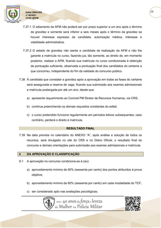 23
Edital DRH/CRS
nº 06/2021
CFSD QPPM
7.37.1 O adiamento da AFM não poderá ser por prazo superior a um ano após o término
da gravidez e somente será inferior a seis meses após o término da gravidez se
houver interesse expresso da candidata, autorização médica, interesse e
viabilidade administrativa.
7.37.2 O estado de gravidez não isenta a candidata da realização da AFM e não lhe
garante a matrícula no curso, fazendo jus, tão somente, ao direito de, em momento
posterior, realizar a AFM, ficando sua matrícula no curso condicionada à obtenção
de pontuação suficiente, observada a pontuação final dos candidatos do certame a
que concorreu, independente do fim da validade do concurso público.
7.38 À candidata que constatar a gravidez após a aprovação em todas as fases do certame
será assegurada a reserva de vaga, ficando sua submissão aos exames admissionais
e matrícula postergada por até um ano, desde que:
a) apresente requerimento ao Coronel PM Diretor de Recursos Humanos, via CRS;
b) continue preenchendo os demais requisitos constantes do edital;
c) o curso pretendido funcione regularmente em períodos letivos subsequentes; caso
contrário, perderá o direito à matrícula.
RESULTADO FINAL
7.39 Na data prevista no calendário do ANEXO “A”, após análise e solução de todos os
recursos, será divulgado no site do CRS e no Diário Oficial, o resultado final do
concurso e demais orientações para submissão aos exames admissionais e matrícula.
8 DA APROVAÇÃO E CLASSIFICAÇÃO
8.1 A aprovação no concurso condiciona-se à (ao):
a) aproveitamento mínimo de 60% (sessenta por cento) dos pontos atribuídos à prova
objetiva;
b) aproveitamento mínimo de 60% (sessenta por cento) em cada modalidade do TCF;
c) ser considerado apto nas avaliações psicológicas;
 