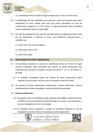24
Edital DRH/CRS
nº 06/2021
CFSD QPPM
d) classificação dentro do limite de vagas previstas para o curso, conforme sexo.
8.2 A classificação final dos candidatos, de acordo com o sexo, será apurada pela ordem
decrescente de notas, obtidas pela soma dos pontos alcançados na prova de
conhecimentos (objetiva) e no TCF, sendo as vagas preenchidas pelos candidatos
melhor classificados dentro de cada região.
8.3 Em caso de igualdade de nota, para fins de desempate em qualquer das fases e para
fins de classificação e matrícula no curso, terá preferência, sucessivamente, o
candidato que:
a) tenha maior nota na prova objetiva;
b) tenha maior nota no TCF;
c) tenha maior idade.
9 DOS EXAMES DE SAÚDE ADMISSIONAIS
9.1 Os candidatos aprovados no concurso e classificados dentro do número de vagas
previsto (nomeados) serão submetidos aos exames de saúde admissionais para
verificação dos requisitos de ingresso previstos nas letras “f”, “g” e “j” do subitem 2.1
do edital.
9.1.1 O candidato considerado inapto nos exames de saúde admissionais estará
impedido de tomar posse e terá seu ato de nomeação tornado sem efeito.
9.2 Os exames de saúde admissionais compreendem: exames preliminares, exames
complementares e exame toxicológico, conforme detalhado neste edital.
9.3 Exames preliminares:
9.3.1 Os exames clínico e odontológico serão realizados pela PMMG, em Belo Horizonte,
na APM ou outro local indicado pela administração do concurso, caso necessário, o
que será divulgado junto com a convocação.
9.3.2 O candidato deverá apresentar a carteira de vacinação atualizada no dia da
realização dos exames clínicos. As vacinas que serão exigidas são:
 