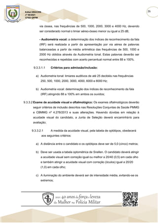 26
Edital DRH/CRS
nº 06/2021
CFSD QPPM
via óssea, nas frequências de 500, 1000, 2000, 3000 e 4000 Hz, devendo
ser considerado normal o limiar aéreo-ósseo menor ou igual a 25 dB;
- Audiometria vocal: a determinação dos índices de reconhecimento da fala
(IRF) será realizada a partir da apresentação por via aérea de palavras
balanceadas a partir da média aritmética das frequências de 500, 1000 e
2000 Hz obtidos através da Audiometria tonal. Estas palavras deverão ser
reconhecidas e repetidas com acerto percentual normal entre 88 e 100%.
9.3.3.1.1 Critérios para admissão/inclusão:
a) Audiometria tonal: limiares auditivos de até 25 decibéis nas frequências
250, 500, 1000, 2000, 3000, 4000, 6000 e 8000 Hz;
b) Audiometria vocal: determinação dos índices de reconhecimento da fala
(IRF) atingindo 88 a 100% em ambos os ouvidos;
9.3.3.2 Exame de acuidade visual e oftalmológico: Os exames oftalmológicos deverão
seguir critérios de inclusão descritos nas Resoluções Conjuntas de Saúde PMMG
e CBMMG nº 4.278/2013 e suas alterações. Havendo dúvidas em relação à
acuidade visual do candidato, a Junta de Seleção deverá encaminhá-lo para
avaliação;
9.3.3.2.1 A medida da acuidade visual, pela tabela de optótipos, obedecerá
aos seguintes critérios:
a) A distância entre o candidato e os optótipos deve ser de 5,0 (cinco) metros;
b) Deve ser usada a tabela optométrica de Snellen. O candidato deverá atingir
a acuidade visual sem correção igual ou melhor a 20/40 (0,5) em cada olho
e também atingir a acuidade visual com correção (óculos) igual a 20/20
(1,0) em cada olho;
c) A iluminação do ambiente deverá ser de intensidade média, evitando-se os
extremos;
 