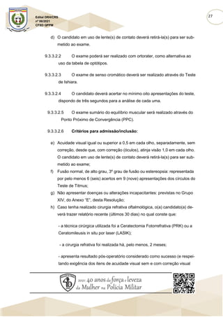 27
Edital DRH/CRS
nº 06/2021
CFSD QPPM
d) O candidato em uso de lente(s) de contato deverá retirá-la(s) para ser sub-
metido ao exame.
9.3.3.2.2 O exame poderá ser realizado com ortorater, como alternativa ao
uso da tabela de optótipos.
9.3.3.2.3 O exame de senso cromático deverá ser realizado através do Teste
de Ishiara.
9.3.3.2.4 O candidato deverá acertar no mínimo oito apresentações do teste,
dispondo de três segundos para a análise de cada uma.
9.3.3.2.5 O exame sumário do equilíbrio muscular será realizado através do
Ponto Próximo de Convergência (PPC).
9.3.3.2.6 Critérios para admissão/inclusão:
e) Acuidade visual igual ou superior a 0,5 em cada olho, separadamente, sem
correção, desde que, com correção (óculos), atinja visão 1,0 em cada olho.
O candidato em uso de lente(s) de contato deverá retirá-la(s) para ser sub-
metido ao exame;
f) Fusão normal, de alto grau, 3º grau de fusão ou estereopsia: representada
por pelo menos 6 (seis) acertos em 9 (nove) apresentações dos círculos do
Teste de Titmus;
g) Não apresentar doenças ou alterações incapacitantes: previstas no Grupo
XIV, do Anexo “E”, desta Resolução;
h) Caso tenha realizado cirurgia refrativa oftalmológica, o(a) candidato(a) de-
verá trazer relatório recente (últimos 30 dias) no qual conste que:
- a técnica cirúrgica utilizada foi a Ceratectomia Fotorrefrativa (PRK) ou a
Ceratomileusis in situ por laser (LASIK);
- a cirurgia refrativa foi realizada há, pelo menos, 2 meses;
- apresenta resultado pós-operatório considerado como sucesso (e respei-
tando exigência dos itens de acuidade visual sem e com correção visual
 