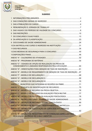 Edital DRH/CRS
nº 06/2021
CFSD QPPM
SUMÁRIO
1 INFORMAÇÕES PRELIMINARES.....................................................................................3
2 DAS CONDIÇÕES GERAIS DE INGRESSO.....................................................................4
3 DAS ATRIBUIÇÕES DO CARGO......................................................................................6
4 REMUNERAÇÃO E JORNADA DE TRABALHO ...............................................................7
5 DAS VAGAS E DO PERÍODO DE VALIDADE DO CONCURSO.......................................8
6 DAS INSCRIÇÕES ..........................................................................................................10
7 DO CONCURSO E SUAS FASES...................................................................................13
8 DA APROVAÇÃO E CLASSIFICAÇÃO............................................................................23
9 DOS EXAMES DE SAÚDE ADMISSIONAIS ...................................................................24
10 DA MATRÍCULA NO CURSO E INGRESSO NA INSTITUIÇÃO......................................31
11 DOS RECURSOS............................................................................................................34
12 DAS MEDIDAS DE SEGURANÇA PARA O CONCURSO...............................................40
13 DISPOSIÇÕES FINAIS....................................................................................................46
ANEXO “A” - CALENDÁRIO DE ATIVIDADES.....................................................................52
ANEXO “B” - PROGRAMA DE MATÉRIAS ..........................................................................54
ANEXO “C” - CIDADES DE OPÇÃO DE REALIZAÇÃO DA PROVA DE
CONHECIMENTO E UNIDADES RESPONSÁVEIS PELA APLICAÇÃO.........................60
ANEXO “D” - ORIENTAÇÕES PARA ISENÇÃO DE TAXA DE INSCRIÇÃO........................61
ANEXO “E” - MODELO DE REQUERIMENTO DE ISENÇÃO DE TAXA DE INSCRIÇÃO ...67
ANEXO “F” - MODELO DE DECLARAÇÃO I .......................................................................68
ANEXO “G” - MODELO DE DECLARAÇÃO II......................................................................69
ANEXO “H” - MODELO DE DECLARAÇÃO III .....................................................................70
ANEXO “I” - MUNICÍPIOS QUE INTEGRAM AS REGIÕES DA PMMG ...............................71
ANEXO “J” - ETIQUETA DE IDENTIFICAÇÃO DE RECURSOS..........................................75
ANEXO “K” - MODELO DE RECURSO DA PROVA OBJETIVA...........................................76
ANEXO “L” - MODELO DE RECURSO DA AVALIAÇÃO FÍSICA MILITAR ..........................77
ANEXO “M” - MODELO DE RECURSO DA AVALIAÇÃO PSICOLÓGICA ...........................78
ANEXO “N” - MODELO RECURSO - EXAMES DE SAÚDE ADMISSIONAIS ......................79
ANEXO “O” - MODELO DE RECURSO - EXAME TOXICOLÓGICO....................................80
ANEXO “P” - MODELO DE RECURSO – INDEFERIMENTO DE MATRÍCULA....................81
ANEXO “Q” - MODELO DE SOLICITAÇÃO DE CÓPIA DOS DOCUMENTOS
DISPONIBILIZÁVEIS.......................................................................................................82
ANEXO “R” - MODELO DE REQUERIMENTO DE CONDIÇÕES ESPECIAIS PARA
REALIZAÇÃO DA PROVA DE CONHECIMENTOS.........................................................83
 
