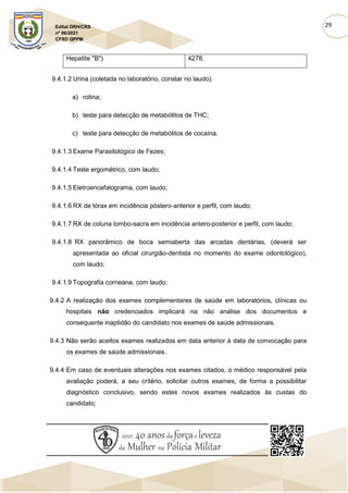 29
Edital DRH/CRS
nº 06/2021
CFSD QPPM
Hepatite "B") 4278.
9.4.1.2 Urina (coletada no laboratório, constar no laudo):
a) rotina;
b) teste para detecção de metabólitos de THC;
c) teste para detecção de metabólitos de cocaína.
9.4.1.3 Exame Parasitológico de Fezes;
9.4.1.4 Teste ergométrico, com laudo;
9.4.1.5 Eletroencefalograma, com laudo;
9.4.1.6 RX de tórax em incidência póstero-anterior e perfil, com laudo;
9.4.1.7 RX de coluna lombo-sacra em incidência antero-posterior e perfil, com laudo;
9.4.1.8 RX panorâmico de boca semiaberta das arcadas dentárias, (deverá ser
apresentada ao oficial cirurgião-dentista no momento do exame odontológico),
com laudo;
9.4.1.9 Topografia corneana, com laudo;
9.4.2 A realização dos exames complementares de saúde em laboratórios, clínicas ou
hospitais não credenciados implicará na não análise dos documentos e
consequente inaptidão do candidato nos exames de saúde admissionais.
9.4.3 Não serão aceitos exames realizados em data anterior à data de convocação para
os exames de saúde admissionais.
9.4.4 Em caso de eventuais alterações nos exames citados, o médico responsável pela
avaliação poderá, a seu critério, solicitar outros exames, de forma a possibilitar
diagnóstico conclusivo, sendo estes novos exames realizados às custas do
candidato;
 