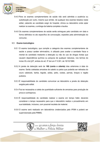 30
Edital DRH/CRS
nº 06/2021
CFSD QPPM
9.4.5 Para os exames complementares de saúde não será admitida a ausência ou
substituição por outro, mesmo que similar, de qualquer dos exames listados neste
edital, cabendo ao candidato exigir do hospital, clínica ou laboratório onde optar
realizar os exames, a entrega da bateria completa e laudos.
9.4.6 Os exames complementares de saúde serão entregues pelo candidato em data e
forma definidos no ato específico de convocação, expedido pela administração do
concurso.
9.5 Exame toxicológico
9.5.1 O exame toxicológico, que compõe a categoria dos exames complementares de
saúde e possui caráter eliminatório, é utilizado para avaliar a sanidade física e
mental do candidato mediante a detecção ou não do uso de drogas ilícitas que
causem dependência química ou psíquica de qualquer natureza, nos termos do
inciso IX e do § 8º, ambos do art. 5º da Lei nº 5.301, de 16/10/1969.
9.5.2 A janela de detecção será de 180 (cento e oitenta) dias anteriores à data do
exame. Serão coletadas amostras de cabelo ou pelos que poderão ser retirados do
couro cabeludo, barba, bigode, axilas, peito, costas, pernas, braços e região
pubiana.
9.5.3 É responsabilidade do candidato comunicar ao laboratório a janela de detecção
exigida pelo edital.
9.5.4 Faz-se necessária a coleta de quantidade suficiente de amostras para produção de
prova e contraprova.
9.5.5 É responsabilidade do candidato realizar o exame em tempo hábil, devendo
considerar o tempo necessário para que o laboratório realize o procedimento em
sua totalidade, inclusive, com possível recoleta de material.
9.5.6 O exame será realizado em laboratórios credenciados pelo IPSM e poderá ser
supervisionado pela PMMG.
 