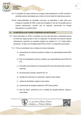 31
Edital DRH/CRS
nº 06/2021
CFSD QPPM
9.5.7 O resultado do exame deverá ser entregue pelos laboratórios no CRS, devendo o
candidato assinar autorização para o feito no ato de coleta do material para exame.
9.5.8 É responsabilidade do candidato comunicar ao laboratório a data limite para
entrega do resultado ao CRS, a qual será divulgada no ato de convocação para os
exames admissionais, arcando com os prejuízos decorrentes da entrega
intempestiva ou ausência desta.
10 DA MATRÍCULA NO CURSO E INGRESSO NA INSTITUIÇÃO
10.1 Será matriculado no CFSd o candidato que tiver sido aprovado e classificado dentro
do limite das vagas previsto no item 5 e seguintes, for aprovado nos exames médicos
admissionais, preencher os requisitos exigidos nos subitens 2.1 e 8.1 deste edital e
apresentar, na data a ser divulgada pela EFSd ou Cia ET, os seguintes documentos:
10.1.1 Para os candidatos civis e militares de outras instituições:
a) requerimento de matrícula (conforme modelo a ser disponibilizado pela EFSd/
Cia ET);
b) ficha de implantação (conforme modelo a ser disponibilizado pela EFSd/ Cia
ET);
c) Formulário para Ingresso na Corporação (FIC) que será preenchido durante a
matrícula;
d) 02 (duas) fotos recentes, tamanho 5x7 cm;
e) certidão de nascimento ou casamento, original e duas cópias;
f) carteira de identidade, original e duas cópias;
g) comprovante de situação cadastral no CPF (duas cópias);
h) título de eleitor, juntamente com a certidão de quitação eleitoral, original e
duas cópias;
 