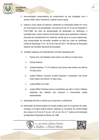 32
Edital DRH/CRS
nº 06/2021
CFSD QPPM
i) documentação comprobatória do cumprimento de sua obrigação com o
serviço militar (sexo masculino), original e duas cópias;
j) original e duas cópias do diploma, certificado ou declaração obtida em curso
de nível superior de escolaridade, nos termos do art. 6º- B, da Lei Estadual nº
5.301/1969. No caso de apresentação de declaração ou certificado, o
candidato terá o prazo máximo de 06 (seis) meses para apresentar o diploma,
sob pena de cancelamento da matrícula, exceto para os cursos sequenciais,
cuja comprovação da formação recebida se dará por meio de certificado,
conforme Resolução nº 01, de 22 de maio de 2017, da Câmara da Educação
Superior do Conselho Nacional da Educação.
k) certidões negativas de antecedentes criminais expedidas pela:
i. Polícia Civil, dos Estados onde residiu nos últimos 10 (dez) anos;
ii. Polícia Federal;
iii. Justiça Estadual, 1ª e 2ª instância, dos locais onde residiu nos últimos
10 (dez) anos;
iv. Justiça Federal, inclusive Juizado Especial e subseções, dos locais
onde residiu nos últimos 10 (dez) anos;
v. Justiça Militar da União;
vi. Justiça Militar Estadual para os candidatos que são ou foram militares
estaduais dos estados que possuam a mencionada justiça
especializada.
l) declaração de bens e valores que comprovem o patrimônio;
m) declaração de desvinculação de função pública para os ocupantes de cargo,
emprego ou função pública federal, estadual ou municipal, em conformidade
dos incisos II e III do § 3º do art. 142 c/c art. 42, § 1º, todos da Constituição
da República Federativa do Brasil, de 1988
 