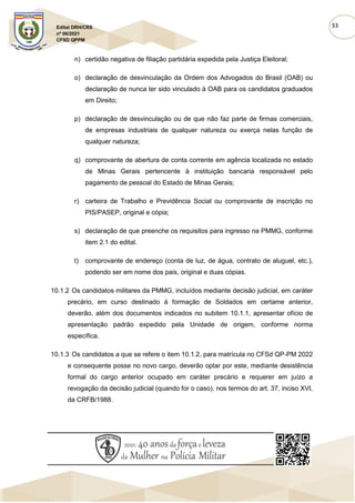 33
Edital DRH/CRS
nº 06/2021
CFSD QPPM
n) certidão negativa de filiação partidária expedida pela Justiça Eleitoral;
o) declaração de desvinculação da Ordem dos Advogados do Brasil (OAB) ou
declaração de nunca ter sido vinculado à OAB para os candidatos graduados
em Direito;
p) declaração de desvinculação ou de que não faz parte de firmas comerciais,
de empresas industriais de qualquer natureza ou exerça nelas função de
qualquer natureza;
q) comprovante de abertura de conta corrente em agência localizada no estado
de Minas Gerais pertencente à instituição bancaria responsável pelo
pagamento de pessoal do Estado de Minas Gerais;
r) carteira de Trabalho e Previdência Social ou comprovante de inscrição no
PIS/PASEP, original e cópia;
s) declaração de que preenche os requisitos para ingresso na PMMG, conforme
item 2.1 do edital.
t) comprovante de endereço (conta de luz, de água, contrato de aluguel, etc.),
podendo ser em nome dos pais, original e duas cópias.
10.1.2 Os candidatos militares da PMMG, incluídos mediante decisão judicial, em caráter
precário, em curso destinado à formação de Soldados em certame anterior,
deverão, além dos documentos indicados no subitem 10.1.1, apresentar ofício de
apresentação padrão expedido pela Unidade de origem, conforme norma
específica.
10.1.3 Os candidatos a que se refere o item 10.1.2, para matrícula no CFSd QP-PM 2022
e consequente posse no novo cargo, deverão optar por este, mediante desistência
formal do cargo anterior ocupado em caráter precário e requerer em juízo a
revogação da decisão judicial (quando for o caso), nos termos do art. 37, inciso XVI,
da CRFB/1988.
 