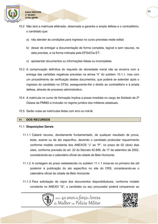 34
Edital DRH/CRS
nº 06/2021
CFSD QPPM
10.2 Não terá a matrícula efetivada, observada a garantia a ampla defesa e o contraditório,
o candidato que:
a) não atender às condições para ingresso no curso previstas neste edital;
b) deixar de entregar a documentação de forma completa, legível e sem rasuras, na
data prevista, e na forma indicada pela EFSd/Cia ET;
c) apresentar documentos ou informações falsas ou incompletas.
10.3 A comprovação definitiva do requisito de idoneidade moral não se encerra com a
entrega das certidões negativas previstas na alínea “k” do subitem 10.1.1, mas com
um procedimento de verificação destes documentos, que poderá se estender após o
ingresso do candidato no CFSd, assegurando-lhe o direito ao contraditório e à ampla
defesa, através de processo administrativo.
10.4 A matrícula no curso de formação implica a posse imediata no cargo de Soldado de 2ª
Classe da PMMG e inclusão no regime jurídico dos militares estaduais.
10.5 Serão nulas as matrículas feitas com erro ou má-fé.
11 DOS RECURSOS
11.1 Disposições Gerais
11.1.1 Caberá recurso, devidamente fundamentado, de qualquer resultado de prova,
teste, exame ou de ato específico, devendo o candidato protocolar requerimento
conforme modelo constante dos ANEXOS “J” ao “P”, no prazo de 02 (dois) dias
úteis, conforme previsão do art. 22 do Decreto 42.899, de 17 de setembro de 2002,
considerando-se o calendário oficial da cidade de Belo Horizonte.
11.1.2 A contagem do prazo estabelecido no subitem 11.1.1 inicia-se no primeiro dia útil
posterior à publicação do ato específico no site do CRS, considerando-se o
calendário oficial da cidade de Belo Horizonte.
11.1.3 Para solicitação de cópia dos documentos disponibilizáveis, conforme modelo
constante no ANEXO “Q”, o candidato ou seu procurador poderá comparecer ao
 