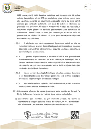 35
Edital DRH/CRS
nº 06/2021
CFSD QPPM
CRS, no prazo de 02 (dois) dias úteis, contados a partir do primeiro dia útil, após a
data de divulgação no site do CRS, do resultado da prova, teste ou exame, ou de
ato específico, anexando ao requerimento procuração original ou cópia legível,
assinada pelo candidato, juntamente com cópia da carteira de identidade do
procurado e do procurador. No caso de fornecimento de cópia da procuração, o
documento original poderá ser solicitado posteriormente para confirmação de
autenticidade. Nesses casos, o prazo para interposição de recurso inicia no
primeiro dia útil posterior ao término do prazo para solicitação de cópia dos
documentos disponibilizáveis.
11.1.3.1 A solicitação, bem como o acesso aos documentos poderá ser feita por
meios informatizados a serem disponibilizados pela administração do concurso,
observada a conveniência administrativa, e seguindo orientações específicas a
serem divulgadas oportunamente.
11.1.3.2 O gabarito da prova objetiva, o resultado do TCF e atos que constarem
ausência/eliminação do candidato, por si só, servirão de base/objeto para o
recurso, não havendo documentos a serem disponibilizados pela Administração
para esse fim, sendo o prazo de entrega do recurso de 02 (dois) dias úteis, após
publicação do referido ato de resultado.
11.1.3.3 No que se refere à Avaliação Psicológica, o local de acesso ao documento
a ser disponibilizado (laudo de avaliação psicológica) será a clínica psicológica
credenciada responsável pelo processo de avaliação.
11.1.3.4 Não serão fornecidas cópias ou certidões relativas às provas, exames ou
testes durante o prazo de análise dos recursos.
11.1.4 Os recursos referentes às etapas do concurso serão dirigidos ao Coronel PM
Diretor de Recursos Humanos, em instância única, e serão protocolados:
a) pessoalmente pelo candidato ou por interposta pessoa, no Centro de
Recrutamento e Seleção, localizado na Rua dos Pampas, nº 701 – bairro Prado –
Belo Horizonte/MG, em dias úteis, no horário das 08h30min às 17h00min;
 