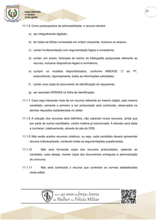 37
Edital DRH/CRS
nº 06/2021
CFSD QPPM
11.1.6 Como pressupostos de admissibilidade, o recurso deverá:
a) ser integralmente digitado;
b) ter todas as folhas numeradas em ordem crescente, inclusive os anexos;
c) conter fundamentação com argumentação lógica e consistente;
d) conter, em anexo, fotocópia do trecho da bibliografia pesquisada referente ao
recurso, inclusive dispositivos legais e normativos;
e) cumprir os modelos disponibilizados, conforme ANEXOS “J” ao “P”,
preenchendo, rigorosamente, todas as informações solicitadas;
f) conter uma cópia do documento de identificação do requerente;
g) ser assinado APENAS na folha de identificação.
11.1.7 Caso seja interposto mais de um recurso referente ao mesmo objeto, pelo mesmo
candidato, somente o primeiro a ser protocolado será conhecido, observados os
demais requisitos estabelecidos no edital.
11.1.8 A solução dos recursos será definitiva, não cabendo novos recursos, ainda que
por parte de outros candidatos, contra matéria já solucionada. A decisão será dada
a conhecer, coletivamente, através do site do CRS.
11.1.9 Não serão aceitos recursos coletivos, ou seja, cada candidato deverá apresentar
recurso individualizado, contendo todas as argumentações questionadas.
11.1.10 Não será fornecida cópia dos recursos protocolados, cabendo ao
candidato, caso deseje, manter cópia dos documentos entregues à administração
do concurso.
11.1.11 Não será conhecido o recurso que contrariar as normas estabelecidas
neste edital.
 