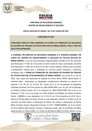 2
Edital DRH/CRS
nº 06/2021
CFSD QPPM
DIRETORIA DE RECURSOS HUMANOS
CENTRO DE RECRUTAMENTO E SELEÇÃO
EDITAL DRH/CRS Nº 06/2021, DE 10 DE JUNHO DE 2021
CONCURSO Nº 0621
CONCURSO PÚBLICO PARA ADMISSÃO AO CURSO DE FORMAÇÃO DE SOLDADOS
DO QUADRO DE PRAÇAS DA POLÍCIA MILITAR DE MINAS GERAIS, PARA O ANO DE
2022 (CFSd-QPPM/2022)
O CORONEL PM DIRETOR DE RECURSOS HUMANOS E O TENENTE-CORONEL PM
CHEFE DO CENTRO DE RECRUTAMENTO E SELEÇÃO DA POLÍCIA MILITAR DE
MINAS GERAIS, no uso de suas atribuições regulamentares contidas no R-103, aprovado
pela Resolução nº 4.452, de 14 de janeiro de 2016, tendo em vista a autorização concedida
pela Resolução nº 5.086, de 07 de junho de 2021, tornam pública a abertura das inscrições
e estabelecem critérios para a realização do concurso público destinado a selecionar
candidatos para o CURSO DE FORMAÇÃO DE SOLDADOS DO QUADRO DE PRAÇAS
DA POLÍCIA MILITAR (CFSd-QPPM/2022) DE MINAS GERAIS, para iniciar-se no ano de
2022, cujas vagas são destinadas às Regiões de Polícia Militar (RPM), determinadas no
presente edital, observadas as disposições constitucionais referentes ao assunto, em
especial o art. 42, §1º c/c art.142, §3º, incisos VIII e X, da Constituição da República
Federativa do Brasil, de 05 de outubro de 1988 (CRFB/1988) e art. 39, §10, da Constituição
do Estado de Minas Gerais, de 21 de setembro de 1989 (CEMG/1989), bem como a Lei
Estadual nº 5.301, de 16 de outubro de 1969 (Estatuto dos Militares do Estado de Minas
Gerais - EMEMG) e suas alterações; Lei nº 22.415, de 16 de dezembro de 2016 (Fixa o
Efetivo da Polícia Militar de Minas Gerais) e suas alterações; Decreto nº 48.085, de 20 de
novembro de 2020 (Altera a distribuição do efetivo dos postos e graduações da Polícia
Militar de Minas Gerais); Resolução Conjunta nº 4.278 - PMMG/CBMMG, de 10 de outubro
de 2013 (Dispõe sobre perícias, licenças e dispensas saúde, além de atividades correlatas
desenvolvidas na Polícia Militar e no Corpo de Bombeiros Militar de Minas Gerais) e suas
 