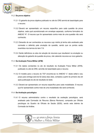 38
Edital DRH/CRS
nº 06/2021
CFSD QPPM
11.2 Da prova objetiva
11.2.1 O gabarito da prova objetiva publicado no site do CRS servirá de base/objeto para
o recurso.
11.2.2 Deverá ser apresentado um recurso específico para cada questão da prova
objetiva, cada qual acondicionado em envelope separado, conforme formulário do
ANEXO “K”. O recurso que for apresentado contra mais de uma questão não será
conhecido.
11.2.3 Deixarão de ser conhecidos os recursos cujo mérito já tenha sido analisado pela
comissão e deferido pela anulação da questão, sendo que os pontos serão
revertidos nos termos do item 7.6.
11.2.4 Serão definitivos os atos de solução de recursos que resultarem na anulação ou
alteração do gabarito de questão de prova, não cabendo recursos ao novo gabarito.
11.3 Da Avaliação Física Militar (AFM)
11.3.1 Os dados constantes no ato de resultado da Avaliação Física Militar (AFM),
publicado no site do CRS, servirão de base/objeto para o recurso.
11.3.2 O modelo para o recurso do TCF encontra-se no ANEXO “L” deste edital e seu
prazo para entrega será de 02 (dois) dias úteis, contados a partir do primeiro dia útil
após publicação do ato de resultado do teste.
11.3.3 Deverá ser apresentado um recurso específico para cada modalidade. O recurso
que for apresentado contra mais de uma modalidade não será conhecido.
11.4 Da Avaliação psicológica
11.4.1 O recurso administrativo contra o resultado da avaliação psicológica, será
analisado pela Comissão de Recurso (Banca Revisora), composta por Oficiais
psicólogos do Quadro de Oficiais de Saúde (QOS), sendo esta distinta da
Comissão de Análise.
 