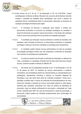 39
Edital DRH/CRS
nº 06/2021
CFSD QPPM
11.4.2 Nos termos do § 2º do art. 7º da Resolução nº 02, de 21/01/2016, “os(as)
psicólogos(as) membros da Banca Revisora dos recursos administrativos deverão
analisar o resultado da avaliação do(a) candidato(a), bem como o parecer do
assistente técnico considerando todos os documentos referentes ao processo de
avaliação psicológica fornecidos pelo órgão”.
11.4.2.1 A Comissão de Recurso é designada para realizar a análise dos
documentos produzidos no processo de avaliação psicológica do candidato e
deverá fundamentar seu parecer nesses documentos. A Comissão não analisará
nenhum documento produzido fora do processo de avaliação psicológica.
11.4.2.2 O candidato que interpuser recurso solicitando a revisão do resultado, terá
analisado, pela Comissão de Recurso, os documentos produzidos na avaliação
psicológica, ainda que não tenha contratado um psicólogo para representá-lo.
11.4.2.3 O candidato poderá interpor recurso administrativo em face do resultado
da avaliação psicológica mesmo que não compareça à entrevista de devolução
nem contrate um psicólogo para representá-lo.
11.4.2.4 A contar do primeiro dia útil após a entrevista de devolução ou abertura de
vista, o candidato ou o psicólogo nomeado terá 02 (dois) dias úteis para interpor
recurso, conforme modelo constante do ANEXO “M”.
11.4.2.5 De acordo com as disposições previstas no art. 7º da Resolução nº 02, de
21 de janeiro de 2016 “na hipótese de recurso administrativo à instância
competente, o(a) candidato(a) poderá ser assessorado(a) ou representado(a) por
psicólogo(a), devidamente inscrito(a) e ativo(a) no Conselho Regional de
Psicologia e que não tenha feito parte da comissão avaliadora”. Ainda que o
psicólogo nomeado seja o mesmo da entrevista de devolução/abertura de vista,
deverá ser entregue e anexado ao recurso: procuração original ou cópia legível,
assinada pelo candidato, juntamente com cópia da carteira de identidade do
procurado, cópia da carteira profissional do procurador e declaração de “nada
consta” expedida pelo CRP. No caso de fornecimento e cópia da procuração, o
documento original poderá ser solicitado posteriormente para confirmação de
autenticidade.
 