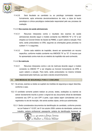 40
Edital DRH/CRS
nº 06/2021
CFSD QPPM
11.4.2.6 Será facultado ao candidato ou ao psicólogo contratado requerer
formalmente, após entrevista devolutiva/abertura de vista, a cópia do laudo
psicológico à clínica psicológica credenciada responsável pelo seu processo de
avaliação.
11.4.3 Dos exames de saúde admissionais
11.4.3.1 Recursos interpostos contra o resultado dos exames de saúde
admissionais deverão seguir o modelo constante nos ANEXOS “N” e “O” e ser
dirigidos ao Coronel Diretor de Saúde da PMMG, a quem caberá a solução. Para
tanto, serão protocolados no CRS, seguindo as orientações gerais previstas no
subitem 11.1 e seguintes.
11.4.3.2 Contra cada relatório de inaptidão, deverá ser apresentado um recurso
específico, conforme modelo constante nos ANEXOS ”N” ou “O”. O recurso que
for apresentado contra mais de um relatório de inaptidão não será conhecido.
11.4.4 Da matrícula
11.4.4.1 Recursos interpostos contra o ato de matrícula deverão seguir o modelo
constante no ANEXO “P” e ser dirigidos ao Coronel Comandante da APM, a
quem caberá a solução. Para tanto, serão protocolados na mesma Unidade
responsável pela matrícula, que dará o devido encaminhamento.
12 DAS MEDIDAS DE SEGURANÇA PARA O CONCURSO
12.1 As provas, exames ou testes se sujeitam às medidas de segurança a seguir descritas,
conforme o caso.
12.2 O candidato somente poderá realizar as provas, testes, avaliações ou exames se
estiver devidamente inscrito e portar o original de seu documento oficial de identidade
constando seu CPF ou com CPF à parte, cujos dados sejam coincidentes com os
registrados no ato de inscrição, não sendo aceitas cópias, ainda que autenticadas.
12.2.1 Serão considerados documentos de identificação do candidato, conforme previsto
na Lei Federal nº 12.037, de 01 de outubro 2009: carteira de identidade; carteira de
trabalho; carteira profissional; passaporte; carteira de identificação funcional; os
 