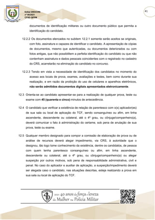 41
Edital DRH/CRS
nº 06/2021
CFSD QPPM
documentos de identificação militares ou outro documento público que permita a
identificação do candidato.
12.2.2 Os documentos elencados no subitem 12.2.1 somente serão aceitos se originais,
com foto, assinatura e capazes de identificar o candidato. A apresentação de cópias
de documentos, mesmo que autenticadas, ou documentos deteriorados ou com
fotos antigas, que não possibilitem a perfeita identificação do candidato ou que não
contenham assinatura e dados pessoais coincidentes com o registrado no cadastro
do CRS, acarretarão na eliminação do candidato no concurso.
12.2.3 Tendo em vista a necessidade de identificação dos candidatos no momento do
acesso aos locais de prova, exames, avaliações e testes, bem como durante sua
realização, e em razão da proibição do uso de celulares e aparelhos eletrônicos,
não serão admitidos documentos digitais apresentados eletronicamente.
12.3 Orienta-se ao candidato apresentar-se para a realização de qualquer prova, teste ou
exame com 45 (quarenta e cinco) minutos de antecedência.
12.4 O candidato que verificar a existência de relação de parentesco com o(s) aplicador(es)
de sua sala ou local de aplicação do TCF, sendo consanguíneo ou afim, em linha
ascendente, descendente ou colateral, até o 4º grau, ou cônjuge/companheiro(a),
deverá comunicar o fato à administração do certame, sob pena de anulação de sua
prova, teste ou exame.
12.5 Qualquer membro designado para compor a comissão de elaboração de prova ou de
análise de recursos deverá alegar impedimento, via CRS, à autoridade que o
designou, tão logo tome conhecimento da existência, dentre os candidatos, de pessoa
com quem tenha parentesco consanguíneo ou afim, em linha ascendente,
descendente ou colateral, até o 4º grau, ou cônjuge/companheiro(a) ou alegar
suspeição por outros motivos, sob pena de responsabilidade administrativa, civil e
penal. No caso do aplicador e auxiliar de aplicação, a suspeição/impedimento deverá
ser alegada caso o candidato, nas situações descritas, esteja realizando a prova em
sua sala ou local de aplicação do TCF.
 