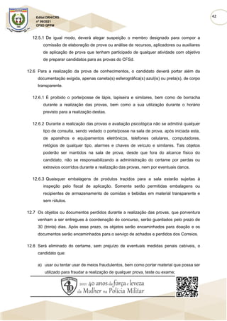 42
Edital DRH/CRS
nº 06/2021
CFSD QPPM
12.5.1 De igual modo, deverá alegar suspeição o membro designado para compor a
comissão de elaboração de prova ou análise de recursos, aplicadores ou auxiliares
de aplicação de prova que tenham participado de qualquer atividade com objetivo
de preparar candidatos para as provas do CFSd.
12.6 Para a realização da prova de conhecimentos, o candidato deverá portar além da
documentação exigida, apenas caneta(s) esferográfica(s) azul(is) ou preta(s), de corpo
transparente.
12.6.1 É proibido o porte/posse de lápis, lapiseira e similares, bem como de borracha
durante a realização das provas, bem como a sua utilização durante o horário
previsto para a realização destas.
12.6.2 Durante a realização das provas e avaliação psicológica não se admitirá qualquer
tipo de consulta, sendo vedado o porte/posse na sala de prova, após iniciada esta,
de aparelhos e equipamentos eletrônicos, telefones celulares, computadores,
relógios de qualquer tipo, alarmes e chaves de veículo e similares. Tais objetos
poderão ser mantidos na sala de prova, desde que fora do alcance físico do
candidato, não se responsabilizando a administração do certame por perdas ou
extravios ocorridos durante a realização das provas, nem por eventuais danos.
12.6.3 Quaisquer embalagens de produtos trazidos para a sala estarão sujeitas à
inspeção pelo fiscal de aplicação. Somente serão permitidas embalagens ou
recipientes de armazenamento de comidas e bebidas em material transparente e
sem rótulos.
12.7 Os objetos ou documentos perdidos durante a realização das provas, que porventura
venham a ser entregues à coordenação do concurso, serão guardados pelo prazo de
30 (trinta) dias. Após esse prazo, os objetos serão encaminhados para doação e os
documentos serão encaminhados para o serviço de achados e perdidos dos Correios.
12.8 Será eliminado do certame, sem prejuízo de eventuais medidas penais cabíveis, o
candidato que:
a) usar ou tentar usar de meios fraudulentos, bem como portar material que possa ser
utilizado para fraudar a realização de qualquer prova, teste ou exame;
 