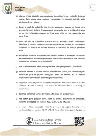 43
Edital DRH/CRS
nº 06/2021
CFSD QPPM
b) faltar ou chegar atrasado para a realização de qualquer prova, avaliação, teste ou
exame, bem como para qualquer convocação previamente definida pela
administração do certame;
c) deixar o local de realização das provas, avaliações, exames ou testes sem
acompanhamento de fiscal do concurso ou se ausentar sem a devida autorização
ou em desobediência às normas contidas neste edital ou nas recomendações
específicas;
d) tratar com falta de urbanidade os examinadores, auxiliares, fiscais, professores,
monitores e demais integrantes da administração do certame ou autoridades
presentes, ou proceder de forma a tumultuar a realização de qualquer prova ou
teste;
e) estabelecer ou tentar estabelecer comunicação, durante a realização das provas
de conhecimentos e avaliação psicológica, com outros candidatos ou com pessoas
estranhas ao concurso, por qualquer meio;
f) usar ou tentar usar de meios ilícitos para obter vantagem para si ou para outros;
g) deixar de atender às normas contidas no caderno de provas, nas recomendações
específicas para as provas, avaliações, testes ou exames, ou às demais
orientações expedidas pela administração do concurso;
h) emprestar, tomar emprestado ou solicitar empréstimo de qualquer material, a outro
candidato, durante a realização das provas de conhecimentos e das avaliações
psicológicas;
i) deixar de atender as normas previstas neste edital, em qualquer fase;
j) não portar, para qualquer prova, teste ou exame, documento de identidade,
conforme orientações dos subitens 12.2, 12.2.1, 12.2.2 e 12.2.3;
k) for surpreendido na sala, após o início das provas, de posse/porte de qualquer dos
objetos citados nos subitens 12.6.1 e 12.6.2 deste edital, ainda que desligados ou
 
