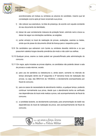 44
Edital DRH/CRS
nº 06/2021
CFSD QPPM
acondicionados em bolsas ou similares ao alcance do candidato, mesmo que tal
constatação ocorra após já haver encerrado sua prova;
l) não colocar sua assinatura, na lista de presença, de acordo com aquela constante
do seu documento de identidade;
m) deixar de usar corretamente máscara de proteção facial, cobrindo nariz e boca ou
deixar de seguir as orientações sanitárias, se exigidas;
n) portar arma(s) no local de realização de provas, avaliações, exames ou testes,
ainda que de posse do documento oficial de licença para o respectivo porte.
12.9 Os candidatos que estiverem com bonés ou similares deverão retirá-los e os que
possuírem cabelos longos deverão prendê-los de modo a não cobrir as orelhas.
12.10 Qualquer prova, exame ou teste poderá ser gravado/filmado pela administração do
concurso.
12.11 Em regra, após iniciadas as provas objetiva, os candidatos não poderão deixar a sala
de provas e a esta retornar, exceto:
a) para uso de sanitários ou bebedouros e, ainda assim, somente no intervalo de
tempo abrangido dentro da 2ª (segunda) e 3ª (terceira) horas de realização das
provas, ou seja, das 09h31min às 10h30min, e devidamente acompanhados por
fiscal do concurso.
b) para os casos de necessidade de atendimento médico, a qualquer tempo, podendo
continuar normalmente sua prova, desde que o atendimento tenha se verificado
nas dependências do local onde realiza a prova, sob acompanhamento de fiscal do
concurso.
c) a candidata lactante, se devidamente autorizada, para amamentação do bebê nas
dependências do local de realização da prova, sob acompanhamento de fiscal do
concurso.
 