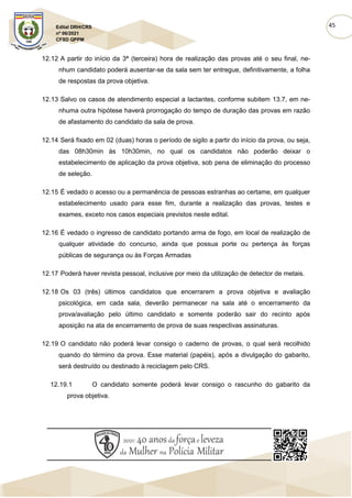45
Edital DRH/CRS
nº 06/2021
CFSD QPPM
12.12 A partir do início da 3ª (terceira) hora de realização das provas até o seu final, ne-
nhum candidato poderá ausentar-se da sala sem ter entregue, definitivamente, a folha
de respostas da prova objetiva.
12.13 Salvo os casos de atendimento especial a lactantes, conforme subitem 13.7, em ne-
nhuma outra hipótese haverá prorrogação do tempo de duração das provas em razão
de afastamento do candidato da sala de prova.
12.14 Será fixado em 02 (duas) horas o período de sigilo a partir do início da prova, ou seja,
das 08h30min às 10h30min, no qual os candidatos não poderão deixar o
estabelecimento de aplicação da prova objetiva, sob pena de eliminação do processo
de seleção.
12.15 É vedado o acesso ou a permanência de pessoas estranhas ao certame, em qualquer
estabelecimento usado para esse fim, durante a realização das provas, testes e
exames, exceto nos casos especiais previstos neste edital.
12.16 É vedado o ingresso de candidato portando arma de fogo, em local de realização de
qualquer atividade do concurso, ainda que possua porte ou pertença às forças
públicas de segurança ou às Forças Armadas
12.17 Poderá haver revista pessoal, inclusive por meio da utilização de detector de metais.
12.18 Os 03 (três) últimos candidatos que encerrarem a prova objetiva e avaliação
psicológica, em cada sala, deverão permanecer na sala até o encerramento da
prova/avaliação pelo último candidato e somente poderão sair do recinto após
aposição na ata de encerramento de prova de suas respectivas assinaturas.
12.19 O candidato não poderá levar consigo o caderno de provas, o qual será recolhido
quando do término da prova. Esse material (papéis), após a divulgação do gabarito,
será destruído ou destinado à reciclagem pelo CRS.
12.19.1 O candidato somente poderá levar consigo o rascunho do gabarito da
prova objetiva.
 