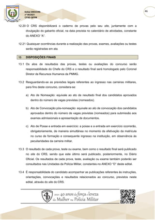 46
Edital DRH/CRS
nº 06/2021
CFSD QPPM
12.20 O CRS disponibilizará o caderno de provas pelo seu site, juntamente com a
divulgação do gabarito oficial, na data prevista no calendário de atividades, constante
do ANEXO “A”.
12.21 Quaisquer ocorrências durante a realização das provas, exames, avaliações ou testes
serão registradas em ata.
13 DISPOSIÇÕES FINAIS
13.1 Os atos de resultados das provas, testes ou avaliações do concurso serão
responsabilidade do Chefe do CRS e o resultado final será homologado pelo Coronel
Diretor de Recursos Humanos da PMMG.
13.2 Resguardando-se as previsões legais referentes ao ingresso nas carreiras militares,
para fins deste concurso, considera-se:
a) Ato de Nomeação: equivale ao ato de resultado final dos candidatos aprovados
dentro do número de vagas previstas (nomeados).
b) Ato de Convocação pós-nomeação: equivale ao ato de convocação dos candidatos
aprovados dentro do número de vagas previstas (nomeados) para submissão aos
exames admissionais e apresentação de documentos.
c) Ato de Posse e entrada em exercício: a posse e a entrada em exercício ocorrerão,
obrigatoriamente, de maneira simultânea no momento da efetivação da matrícula
no curso de formação e consequente ingresso na instituição, em observância às
peculiaridades da carreira militar.
13.3 O resultado de cada prova, teste ou exame, bem como o resultado final será publicado
no site do CRS, sendo que este último será publicado, posteriormente, no Diário
Oficial. Os resultados de cada prova, teste, avaliação ou exame também poderão ser
consultados nas Unidades da Polícia Militar, constantes no ANEXO “D” deste edital.
13.4 É responsabilidade do candidato acompanhar as publicações referentes às instruções,
orientações, convocações e resultados relacionados ao concurso, previstos neste
edital, através do site do CRS.
 