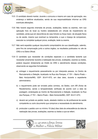 47
Edital DRH/CRS
nº 06/2021
CFSD QPPM
13.5 O candidato deverá manter, durante o concurso e mesmo em caso de aprovação, seu
endereço e telefone atualizados, sendo de sua responsabilidade informar ao CRS
eventuais alterações.
13.6 Não haverá segunda chamada de provas, avaliações, testes ou exames, nem sua
aplicação fora do local ou horário estabelecido em virtude de impedimento do
candidato, ainda que em decorrência de caso fortuito ou força maior, de situação física
ou de saúde, mesmo que eventual ou temporária, e que o impeça de comparecer,
executar ou completar qualquer prova, avaliação, teste ou exame.
13.7 Não será expedido qualquer documento comprobatório de sua classificação, valendo,
para fins de comprovação junto a outros órgãos, os resultados publicados no site do
CRS e no Diário Oficial.
13.8 O candidato que necessitar de condições especiais e a candidata lactante que
necessitar amamentar durante a realização das provas, avaliações, exames ou testes,
poderá requerer diretamente ao Chefe do CRS o atendimento dessas condições,
observando as seguintes formalidades:
a) entregar o requerimento pessoalmente ou por interposta pessoa, no Centro de
Recrutamento e Seleção, localizado na Rua dos Pampas, nº 701 – Bairro Prado –
Belo Horizonte/MG, CEP: 30.411-073, em dias úteis, durante o expediente
administrativo;
b) o requerimento pode ser enviado pelos correios, via Sedex, com AR (Aviso de
Recebimento), sendo a tempestividade verificada de acordo com a data da
postagem, endereçada ao Centro de Recrutamento e Seleção, localizado na Rua
dos Pampas, nº 701 – Bairro Prado – Belo Horizonte/MG, CEP: 30.411-073;
c) deverá ser juntado ao pedido: laudo, atestado médico ou de profissional de saúde
competente ou outro documento que comprove a necessidade do atendimento;
d) protocolar o pedido com no mínimo 10 (dez) dias úteis de antecedência da data de
realização das provas, avaliações, exames ou testes a que se referir;
 