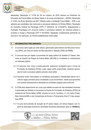 3
Edital DRH/CRS
nº 06/2021
CFSD QPPM
alterações; Resolução nº 4.739 de 26 de outubro de 2018 (Aprova as Diretrizes de
Educação da Polícia Militar de Minas Gerais e dá outras providências – DEPM); Resolução
nº 4.642, de 28 de dezembro de 2017 (Dispõe sobre a Avaliação Física Militar – AFM, a ser
aplicada aos candidatos dos concursos e processos seletivos da Polícia Militar); Resolução
do Conselho Federal de Psicologia (CFP) nº 002/2016, de 21/02/2016, (Regulamenta a
Avaliação Psicológica em concurso público e processos seletivos de natureza pública e
privados e revoga a Resolução CFP nº 001/2002), legislação complementar pertinente ao
assunto e, em particular, as normas estabelecidas neste edital.
1 INFORMAÇÕES PRELIMINARES
1.1 O concurso será regido por este edital e gerenciado pela Diretoria de Recursos Huma-
nos (DRH), por meio do Centro de Recrutamento e Seleção (CRS) da PMMG.
1.2 O concurso tem por objeto o provimento de cargo público de Soldado 2ª Classe, refe-
rente ao Quadro de Praças da Polícia Militar (QP-PM) e a finalidade é o atendimento
ao interesse público.
1.2.1 O concurso visa, única e exclusivamente, selecionar candidatos para o Curso de
Formação de Soldados (CFSd), cujas vagas serão preenchidas mediante aprova-
ção em todo o processo seletivo previsto neste edital.
1.2.2 Somente serão matriculados os candidatos aprovados e classificados dentro do li-
mite de vagas previstas para a localidade a que concorreram, desde que aprovados
nos exames admissionais e atendidas as condições exigidas para matrícula.
1.3 O CFSd será desenvolvido em curso que habilite ao exercício das atividades inerentes
à graduação de Soldado e funcionará na Escola de Formação de Soldados (EFSd) da
Academia de Polícia Militar (APM), situada na rua Dr. Gordiano, nº 123, bairro Prado,
Belo Horizonte/MG e nas Companhias de Ensino e Treinamento (Cia E T) das respec-
tivas RPM.
1.3.1 O curso terá previsão de duração de 07 (sete) meses, em tempo integral, com re-
gime de dedicação exclusiva e atividades escolares extraclasse após as 18h00min,
 