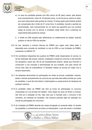 48
Edital DRH/CRS
nº 06/2021
CFSD QPPM
e) no caso da candidata lactante com filho menor de 06 (seis) meses, esta deverá
levar acompanhante, maior de 18 (dezoito) anos, no dia da prova, exame ou teste,
que será responsável pela guarda da criança. O tempo gasto pela lactante poderá
ser compensado até o limite de 01 (uma) hora. A candidata, durante o período de
amamentação, será acompanhada de um fiscal que garantirá que sua conduta
esteja de acordo com os termos e condições deste edital, sem a presença do
responsável pela guarda da criança;
f) o Chefe do CRS decidirá pelo deferimento ou indeferimento do pedido, fazendo
publicar no site do CRS sua decisão.
13.9 As leis, decretos e normas internas da PMMG que regem este edital estão à
disposição para consulta do candidato no site do CRS ou nas Unidades da PMMG,
constantes no ANEXO “D”.
13.10 Os candidatos integrantes dos quadros da PMMG serão dispensados do serviço no
dia da realização das provas, exames, avaliações e testes do concurso e não deverão
ser escalados a partir das 18h do dia imediatamente anterior, desde que informem e
comprovem a sua inscrição à administração de sua Unidade, com pelo menos 05
(cinco) dias úteis de antecedência. É facultado realizar as provas em trajes civis e
sempre desarmado.
13.11 As despesas decorrentes da participação em todas as provas, avaliações, exames,
testes e demais procedimentos do concurso de que trata este edital correrão por conta
do candidato, o qual não terá direito a indenizações ou ressarcimento de despesas de
qualquer natureza.
13.12 O candidato militar da PMMG não terá as horas de participação no concurso
computadas em sua jornada de trabalho. Caso esteja em gozo de férias ou licença,
não fará jus à cassação do dia, haja vista que a inscrição para o concurso é ato
voluntário, de interesse do candidato, não havendo previsão legal de cassação em
virtude de participação em concursos.
13.13 As Unidades da PMMG deverão dar ampla divulgação ao presente edital, no sentido
de possibilitar o conhecimento de todos os interessados, o que não isenta o candidato
 