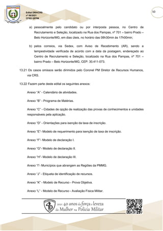 50
Edital DRH/CRS
nº 06/2021
CFSD QPPM
a) pessoalmente pelo candidato ou por interposta pessoa, no Centro de
Recrutamento e Seleção, localizado na Rua dos Pampas, nº 701 – bairro Prado –
Belo Horizonte/MG, em dias úteis, no horário das 08h30min às 17h00min;
b) pelos correios, via Sedex, com Aviso de Recebimento (AR), sendo a
tempestividade verificada de acordo com a data da postagem, endereçado ao
Centro de Recrutamento e Seleção, localizado na Rua dos Pampas, nº 701 –
bairro Prado – Belo Horizonte/MG, CEP: 30.411-073.
13.21 Os casos omissos serão dirimidos pelo Coronel PM Diretor de Recursos Humanos,
via CRS.
13.22 Fazem parte deste edital os seguintes anexos:
Anexo “A” - Calendário de atividades.
Anexo “B” - Programa de Matérias.
Anexo “C” - Cidades de opção de realização das provas de conhecimentos e unidades
responsáveis pela aplicação.
Anexo “D” - Orientações para isenção da taxa de inscrição.
Anexo “E”- Modelo de requerimento para isenção de taxa de inscrição.
Anexo “F”- Modelo de declaração I.
Anexo “G”- Modelo de declaração II.
Anexo “H”- Modelo de declaração III.
Anexo “I”- Municípios que abrangem as Regiões da PMMG.
Anexo “J” - Etiqueta de identificação de recursos.
Anexo “K” - Modelo de Recurso - Prova Objetiva.
Anexo “L” - Modelo de Recurso - Avaliação Física Militar.
 