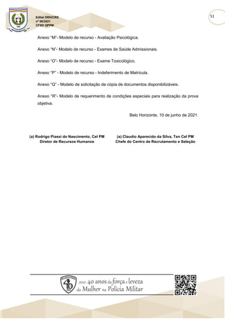 51
Edital DRH/CRS
nº 06/2021
CFSD QPPM
Anexo “M”- Modelo de recurso - Avaliação Psicológica.
Anexo “N”- Modelo de recurso - Exames de Saúde Admissionais.
Anexo “O”- Modelo de recurso - Exame Toxicológico.
Anexo “P” - Modelo de recurso - Indeferimento de Matrícula.
Anexo “Q” - Modelo de solicitação de cópia de documentos disponibilizáveis.
Anexo “R”- Modelo de requerimento de condições especiais para realização da prova
objetiva.
Belo Horizonte, 10 de junho de 2021.
(a) Rodrigo Piassi do Nascimento, Cel PM
Diretor de Recursos Humanos
(a) Claudio Aparecido da Silva, Ten Cel PM
Chefe do Centro de Recrutamento e Seleção
 