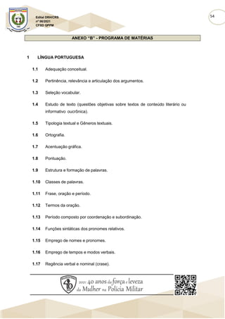 54
Edital DRH/CRS
nº 06/2021
CFSD QPPM
ANEXO “B” - PROGRAMA DE MATÉRIAS
1 LÍNGUA PORTUGUESA
1.1 Adequação conceitual.
1.2 Pertinência, relevância e articulação dos argumentos.
1.3 Seleção vocabular.
1.4 Estudo de texto (questões objetivas sobre textos de conteúdo literário ou
informativo oucrônica).
1.5 Tipologia textual e Gêneros textuais.
1.6 Ortografia.
1.7 Acentuação gráfica.
1.8 Pontuação.
1.9 Estrutura e formação de palavras.
1.10 Classes de palavras.
1.11 Frase, oração e período.
1.12 Termos da oração.
1.13 Período composto por coordenação e subordinação.
1.14 Funções sintáticas dos pronomes relativos.
1.15 Emprego de nomes e pronomes.
1.16 Emprego de tempos e modos verbais.
1.17 Regência verbal e nominal (crase).
 
