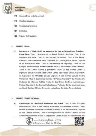 55
Edital DRH/CRS
nº 06/2021
CFSD QPPM
1.18 Concordância verbal e nominal.
1.19 Orações reduzidas.
1.20 Colocação pronominal.
1.21 Estilística.
1.22 Figuras de linguagem.
2 DIREITO PENAL
2.1 Decreto-Lei nº 2848, de 07 de setembro de 1940 - Código Penal Brasileiro:
Parte Geral: Título I: Aplicação da Lei Penal. Título II: do Crime. Título III: da
Imputabilidade Penal. Título IV: do Concurso de Pessoas. Título V: das Penas:
Capítulo I: das Espécies de Pena; Capítulo II: da Cominação das Penas; Capítulo
III: da Aplicação da Pena. Título VI: das Medidas de Segurança. Título VIII: da
Extinção da Punibilidade. Parte Especial: Título I: dos Crimes Contra a Pessoa.
Título II: dos Crimes Contra o patrimônio. Título VI: dos Crimes Contra a
Dignidade Sexual: Capítulo I: dos Crimes Contra a Liberdade Sexual; Capítulo IA:
da Exposição da Intimidade Sexual; Capítulo II: dos Crimes Sexuais Contra
Vulnerável. Título X: dos Crimes Contra a Fé Pública: Capítulo V: das Fraudes em
Certames de Interesse Público. Título XI: dos Crimes Contra a Administração
Pública: Capítulo II: dos Crimes Praticados por Particular Contra a Administração
em Geral; Capítulo II-B: dos Crimes em Licitações e Contratos Administrativos.
3 DIREITO CONSTITUCIONAL
3.1 Constituição da República Federativa do Brasil: Título I: Dos Princípios
Fundamentais; Título II: Dos Direitos e Garantias Fundamentais: Capítulo I: Dos
Direitos e Deveres Individuais e Coletivos; Capítulo III: da Nacionalidade; Capítulo
IV: dos Direitos Políticos; Título III: Da Organização do Estado: Capítulo VII: Da
Administração Pública: Seção I: Disposições Gerais; Seção III: Dos Militares dos
 