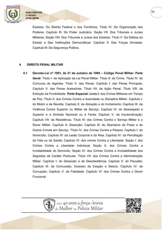 56
Edital DRH/CRS
nº 06/2021
CFSD QPPM
Estados, Do Distrito Federal e dos Territórios; Título IV: Da Organização dos
Poderes: Capítulo III: Do Poder Judiciário: Seção VII: Dos Tribunais e Juízes
Militares; Seção VIII: Dos Tribunais e Juízes dos Estados; Título V: Da Defesa do
Estado e Das Instituições Democráticas: Capítulo II: Das Forças Armadas;
Capítulo III: Da Segurança Pública.
4 DIREITO PENAL MILITAR
4.1 Decreto-Lei nº 1001, de 21 de outubro de 1969 – Código Penal Militar: Parte
Geral: Título I: da Aplicação da Lei Penal Militar. Título II: do Crime. Título IV: do
Concurso de Agentes. Título V: das Penas: Capítulo I: das Penas Principais;
Capítulo V: das Penas Acessórias. Título VII: da Ação Penal. Título VIII: da
Extinção da Punibilidade. Parte Especial: Livro I: dos Crimes Militares em Tempo
de Paz: Título II: dos Crimes Contra a Autoridade ou Disciplina Militar: Capítulo I:
do Motim e da Revolta; Capítulo II: da Aliciação e do Incitamento; Capítulo III: da
Violência Contra Superior ou Militar de Serviço; Capítulo IV: do Desrespeito a
Superior e a Símbolo Nacional ou à Farda; Capítulo V: da Insubordinação;
Capítulo VII: da Resistência. Título III: dos Crimes Contra o Serviço Militar e o
Dever Militar: Capítulo II: Deserção; Capítulo III: do Abandono de Posto e de
Outros Crimes em Serviço. Título IV: dos Crimes Contra a Pessoa: Capítulo I: do
Homicídio; Capítulo III: da Lesão Corporal e da Rixa; Capítulo IV: da Periclitação
da Vida ou da Saúde; Capítulo VI: dos crimes Contra a Liberdade: Seção I: dos
Crimes Contra a Liberdade Individual; Seção II; dos Crimes Contra a
Inviolabilidade do Domicílio; Seção IV: dos Crimes Contra a Inviolabilidade dos
Segredos de Caráter Particular. Título VII: dos Crimes Contra a Administração
Militar: Capítulo I: do Desacato e da Desobediência; Capítulo II: do Peculato;
Capitulo III: da Concussão, Excesso de Exação e Desvio; Capítulo IV: da
Corrupção; Capítulo V: da Falsidade; Capítulo VI: dos Crimes Contra o Dever
Funcional.
 