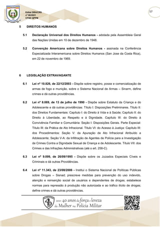 57
Edital DRH/CRS
nº 06/2021
CFSD QPPM
5 DIREITOS HUMANOS
5.1 Declaração Universal dos Direitos Humanos - adotada pela Assembleia Geral
das Nações Unidas em 10 de dezembro de 1948.
5.2 Convenção Americana sobre Direitos Humanos - assinada na Conferência
Especializada Interamericana sobre Direitos Humanos (San Jose da Costa Rica),
em 22 de novembro de 1969.
6 LEGISLAÇÃO EXTRAVAGANTE
6.1 Lei nº 10.826, de 22/12/2003 - Dispõe sobre registro, posse e comercialização de
armas de fogo e munição, sobre o Sistema Nacional de Armas – Sinarm, define
crimes e dá outras providências.
6.2 Lei nº 8.069, de 13 de julho de 1990 - Dispõe sobre Estatuto da Criança e do
Adolescente e dá outras providências: Título I: Disposições Preliminares. Título II:
dos Direitos Fundamentais: Capítulo I: do Direito à Vida e à Saúde; Capítulo II: do
Direito à Liberdade, ao Respeito e à Dignidade. Capítulo III: do Direito à
Convivência Familiar e Comunitária: Seção I: Disposições Gerais. Parte Especial:
Título III: da Prática de Ato Infracional. Título VI: do Acesso à Justiça: Capítulo III:
dos Procedimentos: Seção V: da Apuração de Ato Infracional Atribuído a
Adolescente; Seção V-A: da Infiltração de Agentes de Polícia para a Investigação
de Crimes Contra a Dignidade Sexual de Criança e de Adolescente. Título VII: dos
Crimes e das Infrações Administrativas (até o art. 258-C).
6.3 Lei nº 9.099, de 26/09/1995 - Dispõe sobre os Juizados Especiais Cíveis e
Criminais e dá outras Providências.
6.4 Lei nº 11.343, de 23/08/2006 - Institui o Sistema Nacional de Políticas Públicas
sobre Drogas – Sisnad; prescreve medidas para prevenção do uso indevido,
atenção e reinserção social de usuários e dependentes de drogas; estabelece
normas para repressão à produção não autorizada e ao tráfico ilícito de drogas;
define crimes e dá outras providências.
 