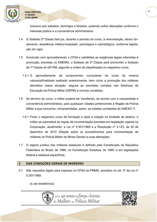 4
Edital DRH/CRS
nº 06/2021
CFSD QPPM
inclusive aos sábados, domingos e feriados, podendo sofrer alterações conforme o
interesse público e a conveniência administrativa.
1.4 O Soldado 2ª Classe fará jus, durante o período do curso, à remuneração, abono far-
damento, assistência médico-hospitalar, psicológica e odontológica, conforme legisla-
ção em vigor.
1.5 Concluído com aproveitamento o CFSd e satisfeitas as exigências legais referentes à
promoção, previstas no EMEMG, o Soldado de 2ª Classe será promovido a Soldado
de 1ª Classe do QP-PM, segundo a ordem de classificação no respectivo curso.
1.5.1 O aproveitamento de componentes curriculares de curso de mesma
natureza/finalidade realizado anteriormente, bem como a promoção dos militares
atendidos nessa situação, seguirá as previsões contidas nas Diretrizes de
Educação da Polícia Militar (DEPM) e normas correlatas.
1.6 Ao término do curso, o militar poderá ser transferido, de acordo com a necessidade e
conveniência administrativa, para quaisquer cidades pertencentes à Região de Polícia
Militar a que concorreu, compreendidas, assim, as cidades constantes do ANEXO “I”,
1.6.1 Findo o respectivo curso de formação e após a lotação na Unidade de destino, o
militar se submeterá às regras de movimentação previstas em legislação vigente na
Corporação, atualmente, a Lei nº 5.301/1969 e a Resolução nº 4.123, de 20 de
dezembro de 2010 (Dispõe sobre os procedimentos para movimentação de
militares na Polícia Militar de Minas Gerais) e suas alterações.
1.7 O regime jurídico dos militares estaduais é definido pela Constituição da República
Federativa do Brasil, de 1988, na Constituição Estadual, de 1989, e em legislações
federal e estadual específicas.
2 DAS CONDIÇÕES GERAIS DE INGRESSO
2.1 São requisitos legais para ingresso no CFSd da PMMG, previstos no art. 5º da Lei nº
5.301/1969:
a) ser brasileiro(a);
 