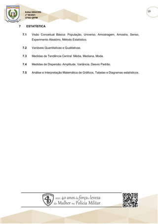 59
Edital DRH/CRS
nº 06/2021
CFSD QPPM
7 ESTATÍSTICA
7.1 Visão Conceitual Básica: População, Universo, Amostragem, Amostra, Senso,
Experimento Aleatório, Método Estatístico.
7.2 Variáveis Quantitativas e Qualitativas.
7.3 Medidas de Tendência Central: Média, Mediana, Moda.
7.4 Medidas de Dispersão: Amplitude, Variância, Desvio Padrão.
7.5 Análise e Interpretação Matemática de Gráficos, Tabelas e Diagramas estatísticos.
 