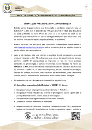 61
Edital DRH/CRS
nº 06/2021
CFSD QPPM
ANEXO “D” - ORIENTAÇÕES PARA ISENÇÃO DE TAXA DE INSCRIÇÃO
ORIENTAÇÕES PARA ISENÇÃO DA TAXA DE INSCRIÇÃO
1 Estarão isentos do pagamento da taxa de inscrição os candidatos amparados pela Lei
Estadual nº 13.392, de 7 de dezembro de 1999, pelo Decreto nº 6.593, de 2 de outubro
de 2008, publicado no Diário Oficial da União de 3 de outubro de 2008, ou os
candidatos que comprovarem não possuir condições financeiras para arcar com a taxa
de inscrição sem prejuízo de seu próprio sustento ou de sua família.
2 Para as inscrições com isenção da taxa, o candidato, primeiramente, deverá acessar o
site <www.policiamilitar.mg.gov.br/crs>, realizar a pré-inscrição e em seguida, imprimir a
página relativa aos dados digitados.
3 Após a pré-inscrição, feita pela Internet, o candidato deverá comparecer a uma das
unidades indicadas no item 10 deste anexo para entrega do requerimento de isenção,
conforme ANEXO “E” acompanhado da impressão da tela dos dados pessoais
constantes da pré-inscrição, e demais documentos abaixo indicados, no horário de
08h30min às 17h, exclusivamente nas datas estabelecidas no calendário de atividades
do concurso - ANEXO “A”, ou nesse mesmo período, enviar a referida documentação,
através dos correios, via Sedex, com AR (Aviso de Recebimento), para a respectiva
unidade, sendo a tempestividade verificada de acordo com a data da postagem.
4 O requerimento de isenção deve ser apresentado da seguinte forma:
4.1 O candidato amparado pela Lei Estadual nº 13.392/1999 deverá:
a) Não possuir vínculo empregatício vigente em Carteira de Trabalho; e
b) Não possuir vínculo estatutário ou contrato de prestação de serviço vigente com o
poder público nos âmbitos federal, estadual e municipal; e
c) Não exercer atividade legalmente reconhecida como autônoma.
d) Apresentar cópia do documento de identidade;
e) Apresentar cópia da Carteira de Trabalho e Previdência Social (CTPS) contendo as
páginas de identificação do trabalhador e do último contrato de trabalho, inclusive a
 