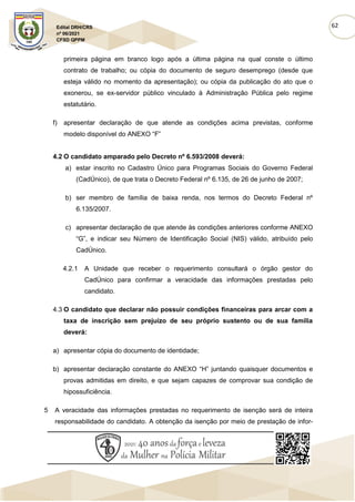 62
Edital DRH/CRS
nº 06/2021
CFSD QPPM
primeira página em branco logo após a última página na qual conste o último
contrato de trabalho; ou cópia do documento de seguro desemprego (desde que
esteja válido no momento da apresentação); ou cópia da publicação do ato que o
exonerou, se ex-servidor público vinculado à Administração Pública pelo regime
estatutário.
f) apresentar declaração de que atende as condições acima previstas, conforme
modelo disponível do ANEXO “F”
4.2 O candidato amparado pelo Decreto nº 6.593/2008 deverá:
a) estar inscrito no Cadastro Único para Programas Sociais do Governo Federal
(CadÚnico), de que trata o Decreto Federal nº 6.135, de 26 de junho de 2007;
b) ser membro de família de baixa renda, nos termos do Decreto Federal nº
6.135/2007.
c) apresentar declaração de que atende às condições anteriores conforme ANEXO
“G”, e indicar seu Número de Identificação Social (NIS) válido, atribuído pelo
CadÚnico.
4.2.1 A Unidade que receber o requerimento consultará o órgão gestor do
CadÚnico para confirmar a veracidade das informações prestadas pelo
candidato.
4.3 O candidato que declarar não possuir condições financeiras para arcar com a
taxa de inscrição sem prejuízo de seu próprio sustento ou de sua família
deverá:
a) apresentar cópia do documento de identidade;
b) apresentar declaração constante do ANEXO “H” juntando quaisquer documentos e
provas admitidas em direito, e que sejam capazes de comprovar sua condição de
hipossuficiência.
5 A veracidade das informações prestadas no requerimento de isenção será de inteira
responsabilidade do candidato. A obtenção da isenção por meio de prestação de infor-
 