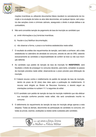 63
Edital DRH/CRS
nº 06/2021
CFSD QPPM
mações inverídicas ou utilizando documentos falsos resultará no cancelamento da ins-
crição e na anulação de todos os atos dela decorrentes, em qualquer época, sem preju-
ízo das sanções cíveis e criminais cabíveis, assegurado o direito à ampla defesa e ao
contraditório.
6 Não será concedida isenção de pagamento de taxa de inscrição ao candidato que:
a) omitir informações e (ou) torná-las inverídicas;
b) fraudar e (ou) falsificar documentação;
c) não observar a forma, o prazo e os horários estabelecidos neste edital.
7 O resultado da análise dos requerimentos de isenção, será dado a conhecer, até a data
estabelecida no calendário de atividade do concurso, através do site do CRS, cabendo
exclusivamente ao candidato a responsabilidade de conferir se teve ou não sua inscri-
ção deferida.
8 Ao candidato cujo pedido de isenção da taxa de inscrição for INDEFERIDO, será
facultado o direito de prosseguir no concurso devendo, para tanto, completar os passos
da inscrição previstos neste edital, observando-se o prazo previsto para efetivação da
inscrição.
8.1 Caberá recurso contra o indeferimento do pedido de isenção da taxa de inscrição,
dentro do prazo de 02 (dois) dias úteis após a publicação do indeferimento. O
recurso será dirigido ao Diretor de Recursos Humanos, e deverá seguir as
orientações contidas no subitem 11.1 e seguintes do edital.
8.2 O candidato com pedido de isenção da taxa de inscrição indeferido que não efetivar
sua inscrição conforme previsto neste edital, não será considerado inscrito no
concurso.
9 O deferimento do requerimento de isenção da taxa de inscrição atinge apenas a esta
despesa. Todas as demais, decorrentes da participação do candidato no concurso, em
todas as provas, exames, avaliações ou testes serão custeadas pelo candidato.
 