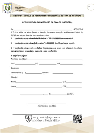 67
Edital DRH/CRS
nº 06/2021
CFSD QPPM
ANEXO “E” - MODELO DE REQUERIMENTO DE ISENÇÃO DE TAXA DE INSCRIÇÃO
REQUERIMENTO PARA ISENÇÃO DA TAXA DE INSCRIÇÃO
Eu,____________________________________________________________, REQUEIRO
à Polícia Militar de Minas Gerais, a isenção de taxa de inscrição no Concurso Público do
CFSd, nos termos do edital pelo seguinte motivo:
( ) candidato amparado pela Lei Estadual nº 13.392/1999 (desempregado).
( ) candidato amparado pelo Decreto nº 6.593/2008 (CadUnico/baixa renda).
( ) candidato não possui condições financeiras para arcar com a taxa de inscrição
sem prejuízo de seu próprio sustento ou de sua família.
1 IDENTIFICAÇÃO:
Nome do candidato: _________________________________________________________
CPF:_____________________RG: __________________ NIS:_______________________
Endereço:_________________________________________________________________
Telefone fixo: ( ) ________________ Celular: ( ) _____________________
Filiação:
Nome________________________________________________ CPF________________
Nome________________________________________________ CPF________________
________________________, ____ de ________________ de 2021.
_______________________________________
Assinatura do candidato
 