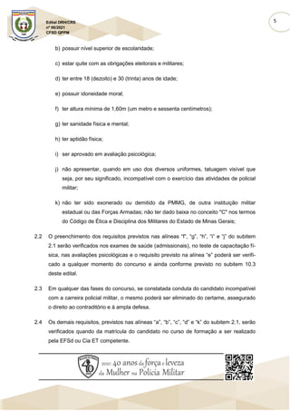 5
Edital DRH/CRS
nº 06/2021
CFSD QPPM
b) possuir nível superior de escolaridade;
c) estar quite com as obrigações eleitorais e militares;
d) ter entre 18 (dezoito) e 30 (trinta) anos de idade;
e) possuir idoneidade moral;
f) ter altura mínima de 1,60m (um metro e sessenta centímetros);
g) ter sanidade física e mental;
h) ter aptidão física;
i) ser aprovado em avaliação psicológica;
j) não apresentar, quando em uso dos diversos uniformes, tatuagem visível que
seja, por seu significado, incompatível com o exercício das atividades de policial
militar;
k) não ter sido exonerado ou demitido da PMMG, de outra instituição militar
estadual ou das Forças Armadas; não ter dado baixa no conceito "C" nos termos
do Código de Ética e Disciplina dos Militares do Estado de Minas Gerais;
2.2 O preenchimento dos requisitos previstos nas alíneas “f”, “g”, “h”, “i” e “j” do subitem
2.1 serão verificados nos exames de saúde (admissionais), no teste de capacitação fí-
sica, nas avaliações psicológicas e o requisito previsto na alínea “e” poderá ser verifi-
cado a qualquer momento do concurso e ainda conforme previsto no subitem 10.3
deste edital.
2.3 Em qualquer das fases do concurso, se constatada conduta do candidato incompatível
com a carreira policial militar, o mesmo poderá ser eliminado do certame, assegurado
o direito ao contraditório e à ampla defesa.
2.4 Os demais requisitos, previstos nas alíneas “a”, “b”, “c”, “d” e “k” do subitem 2.1, serão
verificados quando da matrícula do candidato no curso de formação a ser realizado
pela EFSd ou Cia ET competente.
 