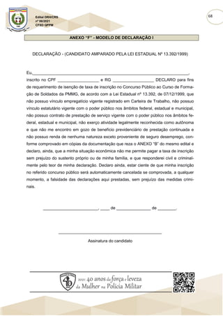 68
Edital DRH/CRS
nº 06/2021
CFSD QPPM
ANEXO “F” - MODELO DE DECLARAÇÃO I
DECLARAÇÃO - (CANDIDATO AMPARADO PELA LEI ESTADUAL Nº 13.392/1999)
Eu,____________________________________________________________________,
inscrito no CPF __________________ e RG __________________ DECLARO para fins
de requerimento de isenção de taxa de inscrição no Concurso Público ao Curso de Forma-
ção de Soldados da PMMG, de acordo com a Lei Estadual nº 13.392, de 07/12/1999, que
não possuo vínculo empregatício vigente registrado em Carteira de Trabalho, não possuo
vínculo estatutário vigente com o poder público nos âmbitos federal, estadual e municipal,
não possuo contrato de prestação de serviço vigente com o poder público nos âmbitos fe-
deral, estadual e municipal, não exerço atividade legalmente reconhecida como autônoma
e que não me encontro em gozo de benefício previdenciário de prestação continuada e
não possuo renda de nenhuma natureza exceto proveniente de seguro desemprego, con-
forme comprovado em cópias da documentação que reza o ANEXO “B” do mesmo edital e
declaro, ainda, que a minha situação econômica não me permite pagar a taxa de inscrição
sem prejuízo do sustento próprio ou de minha família, e que responderei civil e criminal-
mente pelo teor de minha declaração. Declaro ainda, estar ciente de que minha inscrição
no referido concurso público será automaticamente cancelada se comprovada, a qualquer
momento, a falsidade das declarações aqui prestadas, sem prejuízo das medidas crimi-
nais.
________________________, ____ de _______________ de ________.
_____________________________________________
Assinatura do candidato
 
