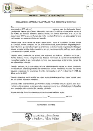 69
Edital DRH/CRS
nº 06/2021
CFSD QPPM
ANEXO “G” - MODELO DE DECLARAÇÃO II
DECLARAÇÃO - (CANDIDATO AMPARADO PELO DECRETO Nº 6.593/2008)
Eu, _____________________________________________________________________,
inscrito(a) no CPF sob o nº_____________________, declaro, para fins de isenção de pa-
gamento de taxa de inscrição no concurso público para o Curso de Formação de Soldados
da PMMG, ser membro de família de baixa renda, nos termos do Decreto nº 6.135, de 26
de junho de 2007 e que, em função de minha condição financeira, não posso pagar a taxa
de inscrição em concurso público em questão.
Declaro estar ciente de que, de acordo com o inciso I do art.4º do referido Decreto, família
é a unidade nuclear composta por um ou mais indivíduos, eventualmente ampliada por ou-
tros indivíduos que contribuam para o rendimento ou tenham suas despesas atendidas por
aquela unidade familiar, todos moradores em um mesmo domicílio, definido como o local
que serve de moradia à família.
Declaro, ainda, saber que, de acordo com o inciso II do art.4º do Decreto nº 6.135/2007,
família de baixa renda, sem prejuízo do disposto no inciso I, é aquela com renda familiar
mensal per capita de até meio salário mínimo; ou a que possua renda familiar mensal de
até três salários mínimos.
Declaro, também, ter conhecimento de que a renda familiar mensal é a soma dos rendi-
mentos brutos auferidos por todos os membros da família, não sendo incluídos no cálculo
aqueles percebidos dos programas descritos no inciso IV do art.4º do Decreto nº 6.135, de
26 de junho de 2007.
Declaro saber que renda familiar per capita é obtida pela razão entre a renda familiar men-
sal e o total de indivíduos na família.
Declaro ainda, estar ciente de que minha inscrição no referido concurso público será auto-
maticamente cancelada se comprovada, a qualquer momento, a falsidade das declarações
aqui prestadas, sem prejuízo das medidas criminais.
Por ser verdade, firmo o presente para que surtam seus efeitos legais.
________________________, ____ de ________________ de 2021.
_______________________________________
Assinatura do candidato
 