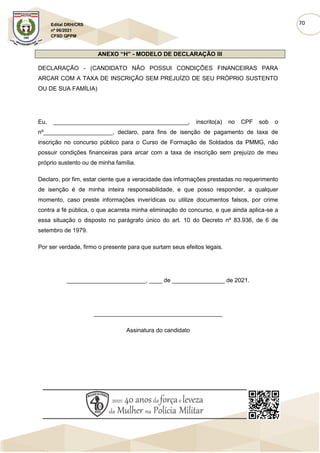 70
Edital DRH/CRS
nº 06/2021
CFSD QPPM
ANEXO “H” - MODELO DE DECLARAÇÃO III
DECLARAÇÃO - (CANDIDATO NÃO POSSUI CONDIÇÕES FINANCEIRAS PARA
ARCAR COM A TAXA DE INSCRIÇÃO SEM PREJUÍZO DE SEU PRÓPRIO SUSTENTO
OU DE SUA FAMÍLIA)
Eu, _________________________________________, inscrito(a) no CPF sob o
nº_____________________, declaro, para fins de isenção de pagamento de taxa de
inscrição no concurso público para o Curso de Formação de Soldados da PMMG, não
possuir condições financeiras para arcar com a taxa de inscrição sem prejuízo de meu
próprio sustento ou de minha família.
Declaro, por fim, estar ciente que a veracidade das informações prestadas no requerimento
de isenção é de minha inteira responsabilidade, e que posso responder, a qualquer
momento, caso preste informações inverídicas ou utilize documentos falsos, por crime
contra a fé pública, o que acarreta minha eliminação do concurso, e que ainda aplica-se a
essa situação o disposto no parágrafo único do art. 10 do Decreto nº 83.936, de 6 de
setembro de 1979.
Por ser verdade, firmo o presente para que surtam seus efeitos legais.
________________________, ____ de ________________ de 2021.
_______________________________________
Assinatura do candidato
 