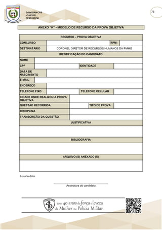 76
Edital DRH/CRS
nº 06/2021
CFSD QPPM
ANEXO “K” - MODELO DE RECURSO DA PROVA OBJETIVA
RECURSO – PROVA OBJETIVA
CONCURSO RPM:
DESTINATÁRIO CORONEL DIRETOR DE RECURSOS HUMANOS DA PMMG
IDENTIFICAÇÃO DO CANDIDATO
NOME
CPF IDENTIDADE
DATA DE
NASCIMENTO
E-MAIL
ENDEREÇO
TELEFONE FIXO TELEFONE CELULAR
CIDADE ONDE REALIZOU A PROVA
OBJETIVA
QUESTÃO RECORRIDA TIPO DE PROVA
DISCIPLINA
TRANSCRIÇÃO DA QUESTÃO
JUSTIFICATIVA
BIBLIOGRAFIA
ARQUIVO (S) ANEXADO (S)
Local e data:
____________________________________
Assinatura do candidato
 
