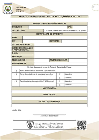 77
Edital DRH/CRS
nº 06/2021
CFSD QPPM
ANEXO “L” - MODELO DE RECURSO DA AVALIAÇÃO FÍSICA MILITAR
RECURSO – AVALIAÇÃO FÍSICA MILITAR
CONCURSO RPM:
DESTINATÁRIO CEL DIRETOR DE RECURSOS HUMANOS DA PMMG
IDENTIFICAÇÃO DO CANDIDATO
NOME
CPF IDENTIDADE
DATA DE NASCIMENTO
CIDADE ONDE REALIZOU
A PROVA OBJETIVA
E-MAIL
ENDEREÇO
TELEFONE FIXO TELEFONE CELULAR
REQUERIMENTO
Revisão da seguinte prova do Teste de Capacitação Física:
( ) Força de resistência abdominal (Tipo Remador)
( ) Força de resistência de braços na barra fixa ( ) Masculino
( ) Feminino
( ) Resistência cardiorrespiratória (2.400 metros) ( ) Masculino
( ) Feminino
JUSTIFICATIVA
BIBLIOGRAFIA
ARQUIVO (S) ANEXADO (S)
Local e data:
____________________________________
Assinatura do candidato
 